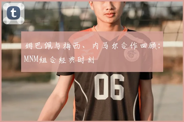 姆巴佩与梅西、内马尔合作回顾:MNM组合经典时刻