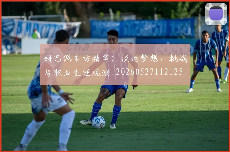 姆巴佩专访精华：谈论梦想、挑战与职业生涯规划_20260527112125
