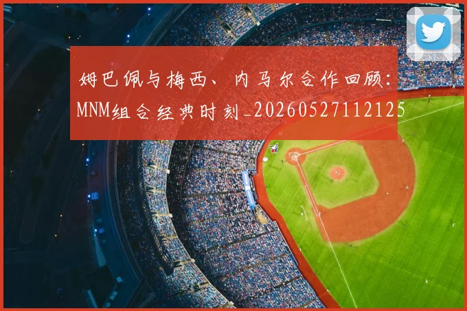 姆巴佩与梅西、内马尔合作回顾:MNM组合经典时刻_20260527112125