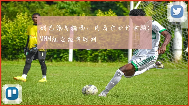 姆巴佩与梅西、内马尔合作回顾：MNM组合经典时刻